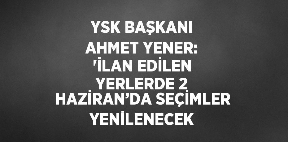 YSK BAŞKANI AHMET YENER: 'İLAN EDİLEN YERLERDE 2 HAZİRAN’DA SEÇİMLER YENİLENECEK