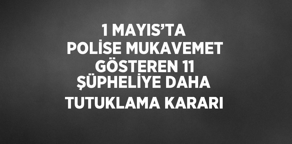 1 MAYIS’TA POLİSE MUKAVEMET GÖSTEREN 11 ŞÜPHELİYE DAHA TUTUKLAMA KARARI