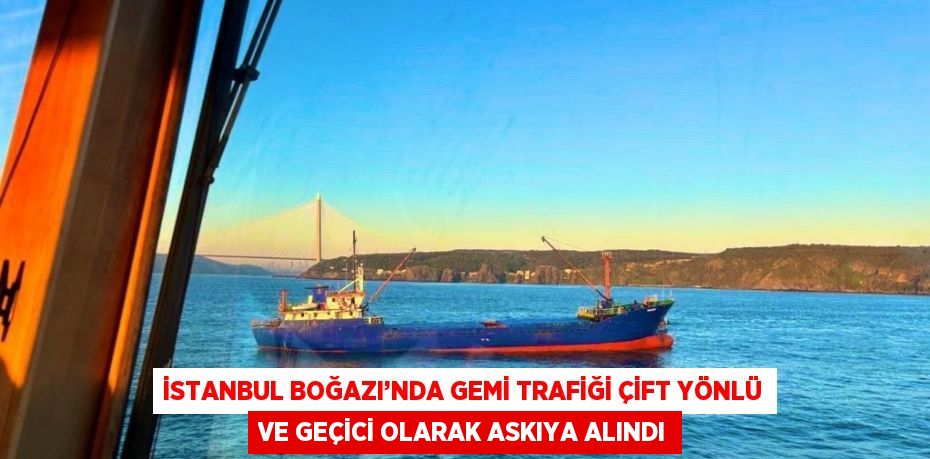 İSTANBUL BOĞAZI’NDA GEMİ TRAFİĞİ ÇİFT YÖNLÜ VE GEÇİCİ OLARAK ASKIYA ALINDI