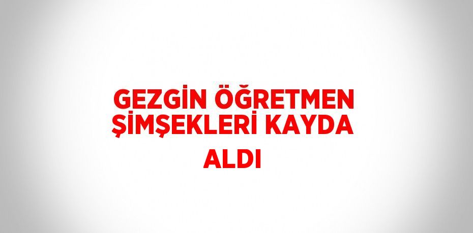 GEZGİN ÖĞRETMEN ŞİMŞEKLERİ KAYDA ALDI