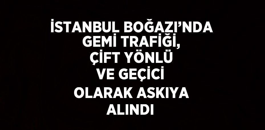 İSTANBUL BOĞAZI’NDA GEMİ TRAFİĞİ, ÇİFT YÖNLÜ VE GEÇİCİ OLARAK ASKIYA ALINDI