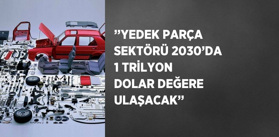 ’’YEDEK PARÇA SEKTÖRÜ 2030’DA 1 TRİLYON DOLAR DEĞERE ULAŞACAK’’