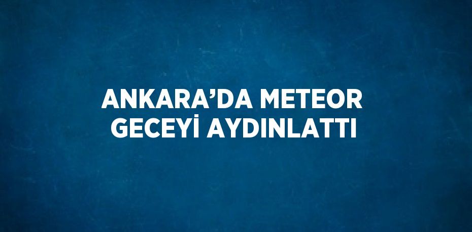 ANKARA’DA METEOR GECEYİ AYDINLATTI