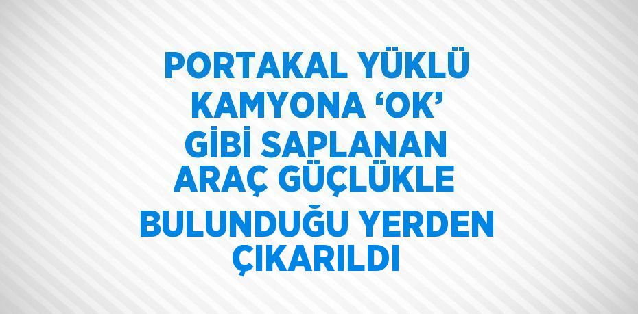 PORTAKAL YÜKLÜ KAMYONA ‘OK’ GİBİ SAPLANAN ARAÇ GÜÇLÜKLE BULUNDUĞU YERDEN ÇIKARILDI