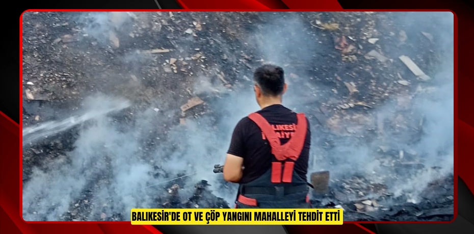 Balıkesir'de ot ve çöp yangını mahalleyi tehdit etti
