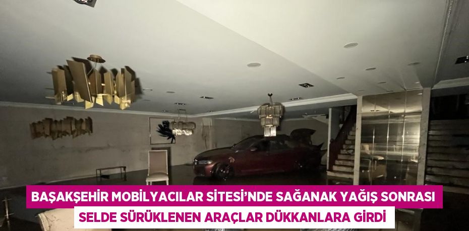BAŞAKŞEHİR MOBİLYACILAR SİTESİ’NDE SAĞANAK YAĞIŞ SONRASI SELDE SÜRÜKLENEN ARAÇLAR DÜKKANLARA GİRDİ