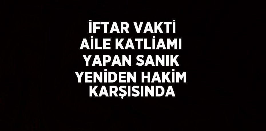 İFTAR VAKTİ AİLE KATLİAMI YAPAN SANIK YENİDEN HAKİM KARŞISINDA