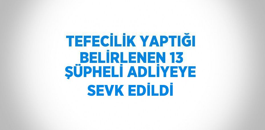 TEFECİLİK YAPTIĞI BELİRLENEN 13 ŞÜPHELİ ADLİYEYE SEVK EDİLDİ