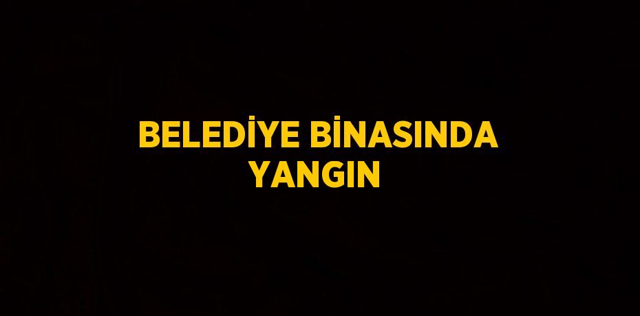 BELEDİYE BİNASINDA YANGIN