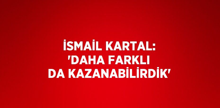 İSMAİL KARTAL: 'DAHA FARKLI DA KAZANABİLİRDİK'