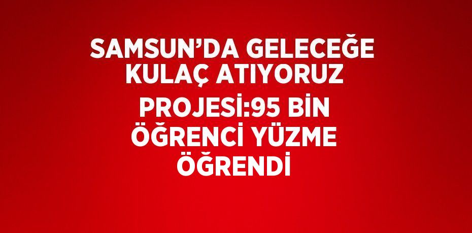 SAMSUN’DA GELECEĞE KULAÇ ATIYORUZ PROJESİ:95 BİN ÖĞRENCİ YÜZME ÖĞRENDİ