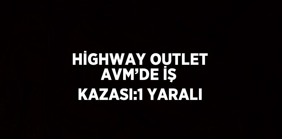 HİGHWAY OUTLET AVM’DE İŞ KAZASI:1 YARALI