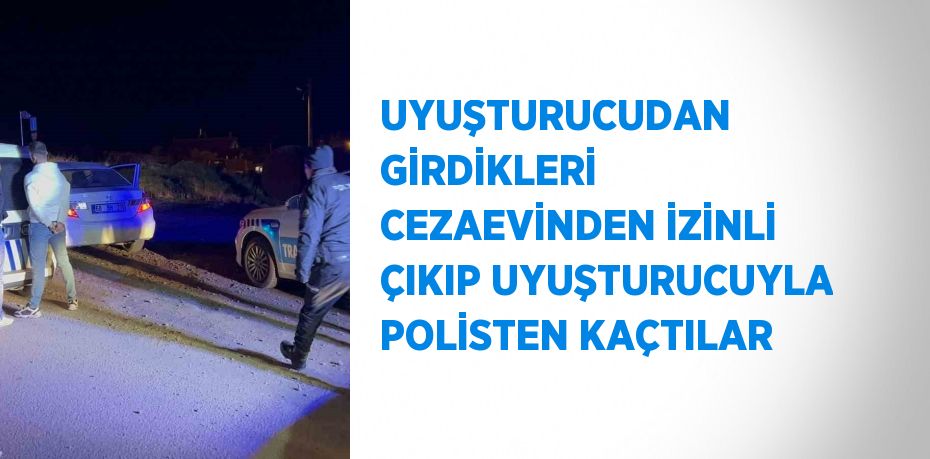 UYUŞTURUCUDAN GİRDİKLERİ CEZAEVİNDEN İZİNLİ ÇIKIP UYUŞTURUCUYLA POLİSTEN KAÇTILAR