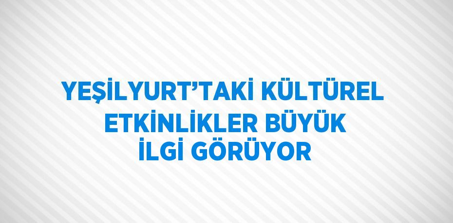 YEŞİLYURT’TAKİ KÜLTÜREL ETKİNLİKLER BÜYÜK İLGİ GÖRÜYOR