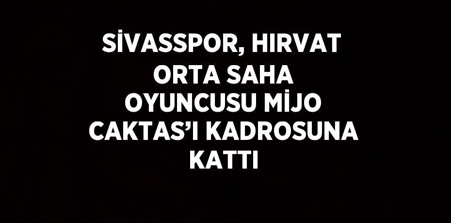 SİVASSPOR, HIRVAT ORTA SAHA OYUNCUSU MİJO CAKTAS’I KADROSUNA KATTI