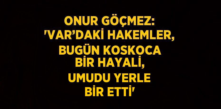 ONUR GÖÇMEZ: 'VAR’DAKİ HAKEMLER, BUGÜN KOSKOCA BİR HAYALİ, UMUDU YERLE BİR ETTİ'