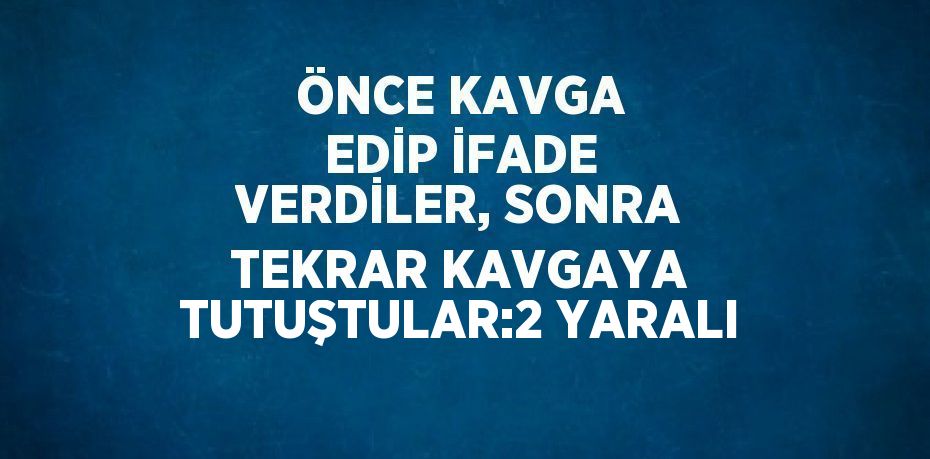 ÖNCE KAVGA EDİP İFADE VERDİLER, SONRA TEKRAR KAVGAYA TUTUŞTULAR:2 YARALI