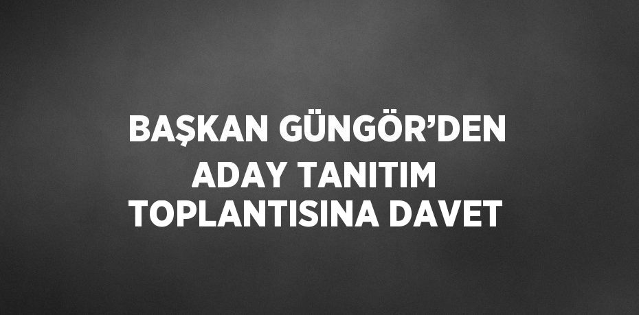 BAŞKAN GÜNGÖR’DEN ADAY TANITIM TOPLANTISINA DAVET