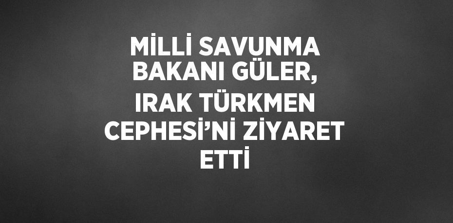 MİLLİ SAVUNMA BAKANI GÜLER, IRAK TÜRKMEN CEPHESİ’Nİ ZİYARET ETTİ