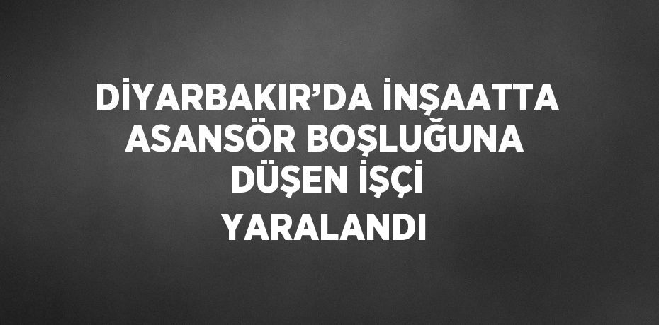 DİYARBAKIR’DA İNŞAATTA ASANSÖR BOŞLUĞUNA DÜŞEN İŞÇİ YARALANDI