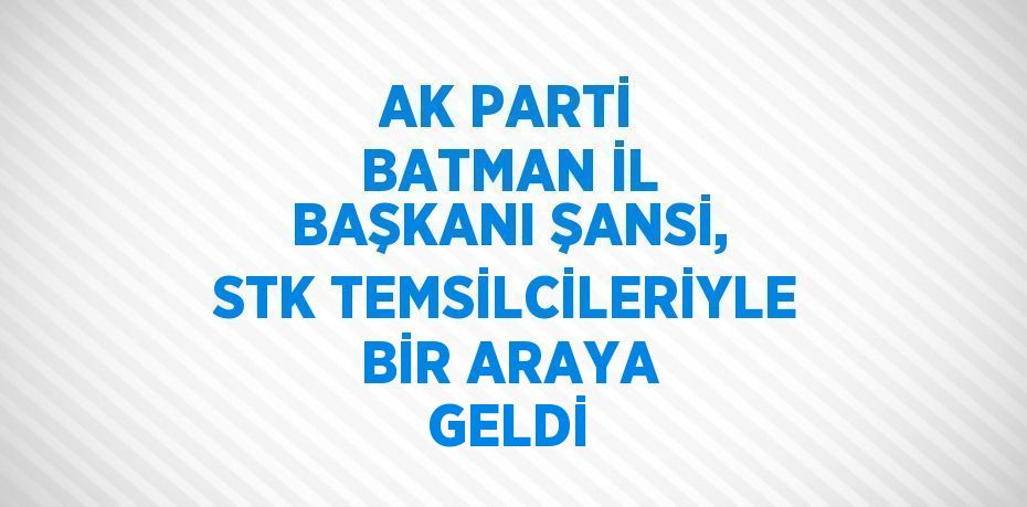 AK PARTİ BATMAN İL BAŞKANI ŞANSİ, STK TEMSİLCİLERİYLE BİR ARAYA GELDİ