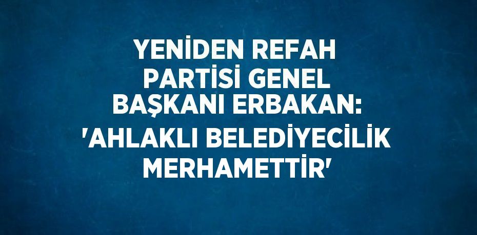 YENİDEN REFAH PARTİSİ GENEL BAŞKANI ERBAKAN: 'AHLAKLI BELEDİYECİLİK MERHAMETTİR'