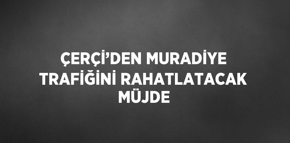 ÇERÇİ’DEN MURADİYE TRAFİĞİNİ RAHATLATACAK MÜJDE