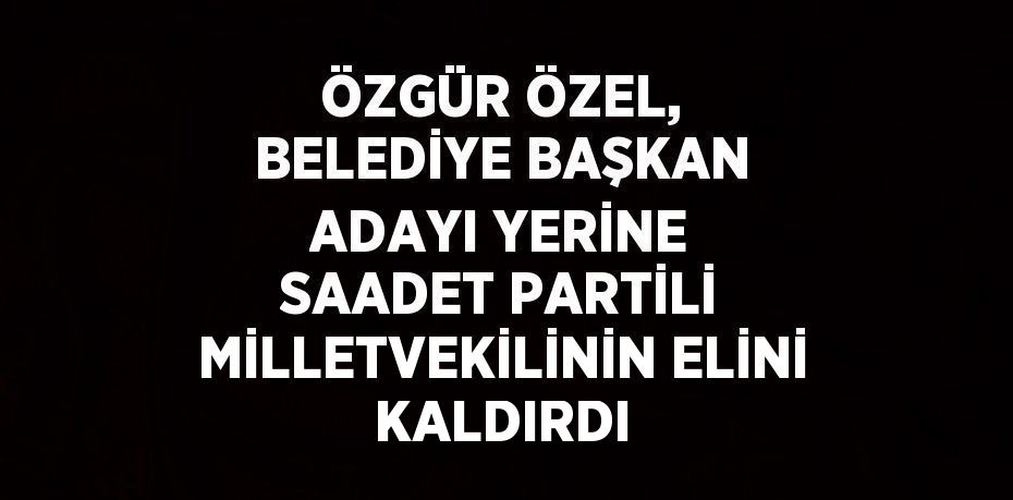 ÖZGÜR ÖZEL, BELEDİYE BAŞKAN ADAYI YERİNE SAADET PARTİLİ MİLLETVEKİLİNİN ELİNİ KALDIRDI