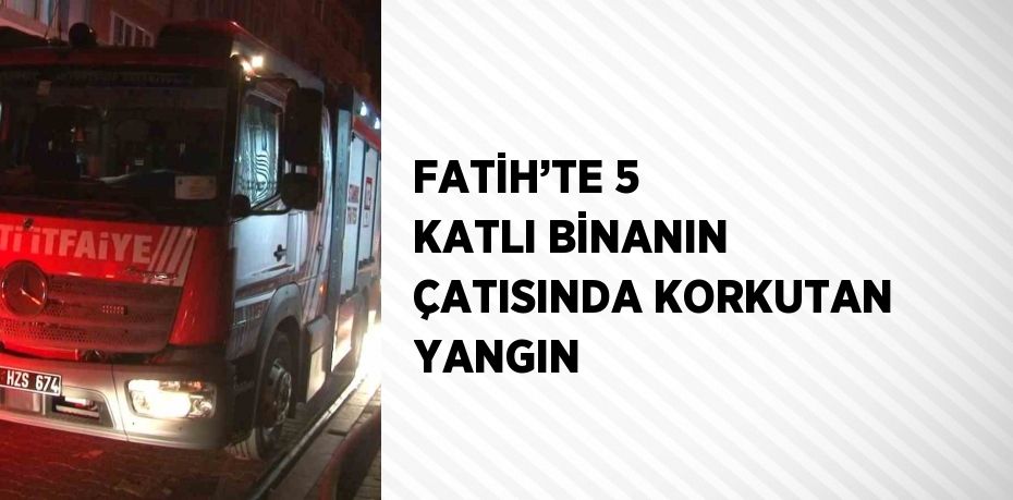 FATİH’TE 5 KATLI BİNANIN ÇATISINDA KORKUTAN YANGIN