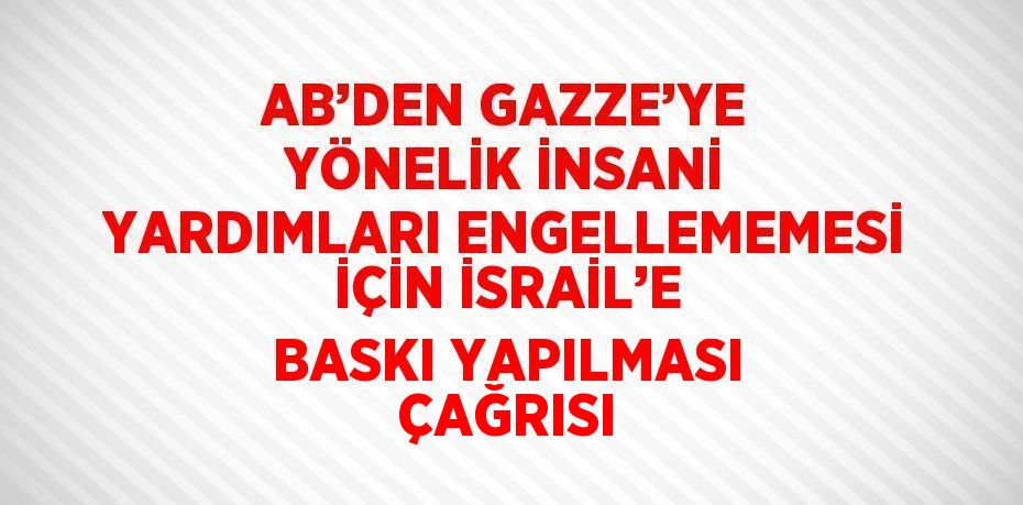 AB’DEN GAZZE’YE YÖNELİK İNSANİ YARDIMLARI ENGELLEMEMESİ İÇİN İSRAİL’E BASKI YAPILMASI ÇAĞRISI