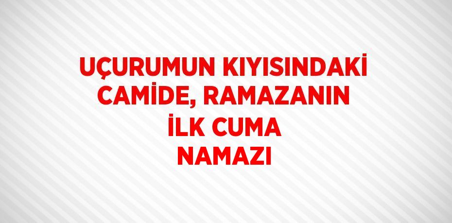 UÇURUMUN KIYISINDAKİ CAMİDE, RAMAZANIN İLK CUMA NAMAZI