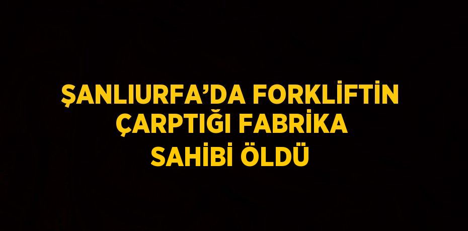 ŞANLIURFA’DA FORKLİFTİN ÇARPTIĞI FABRİKA SAHİBİ ÖLDÜ
