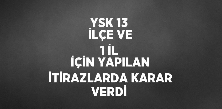 YSK 13 İLÇE VE 1 İL İÇİN YAPILAN İTİRAZLARDA KARAR VERDİ