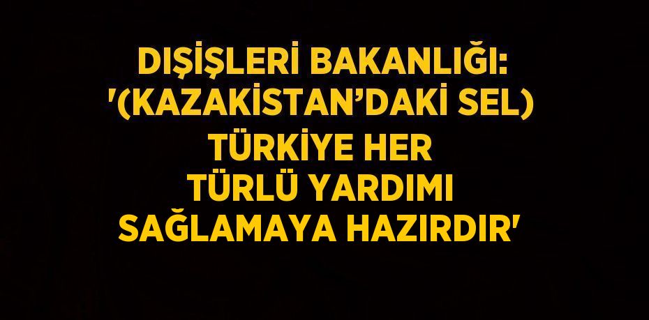 DIŞİŞLERİ BAKANLIĞI: '(KAZAKİSTAN’DAKİ SEL) TÜRKİYE HER TÜRLÜ YARDIMI SAĞLAMAYA HAZIRDIR'