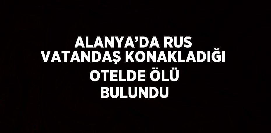 ALANYA’DA RUS VATANDAŞ KONAKLADIĞI OTELDE ÖLÜ BULUNDU