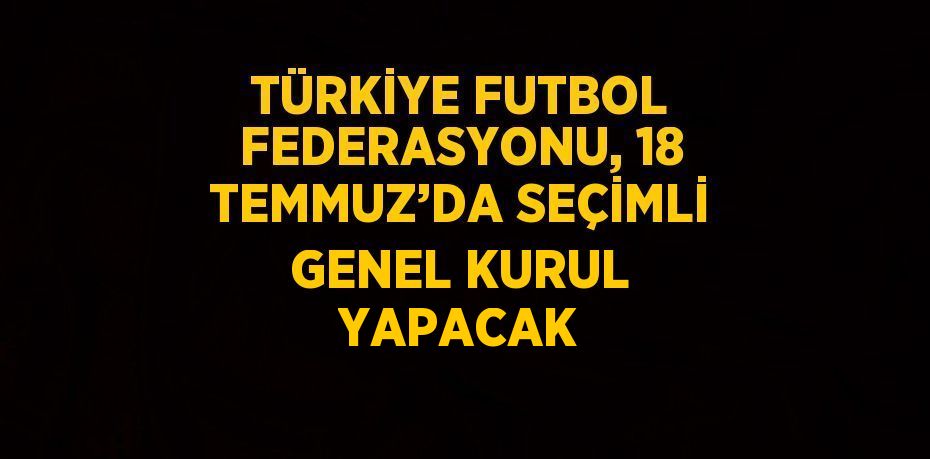 TÜRKİYE FUTBOL FEDERASYONU, 18 TEMMUZ’DA SEÇİMLİ GENEL KURUL YAPACAK