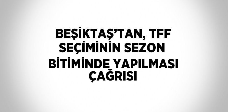 BEŞİKTAŞ’TAN, TFF SEÇİMİNİN SEZON BİTİMİNDE YAPILMASI ÇAĞRISI