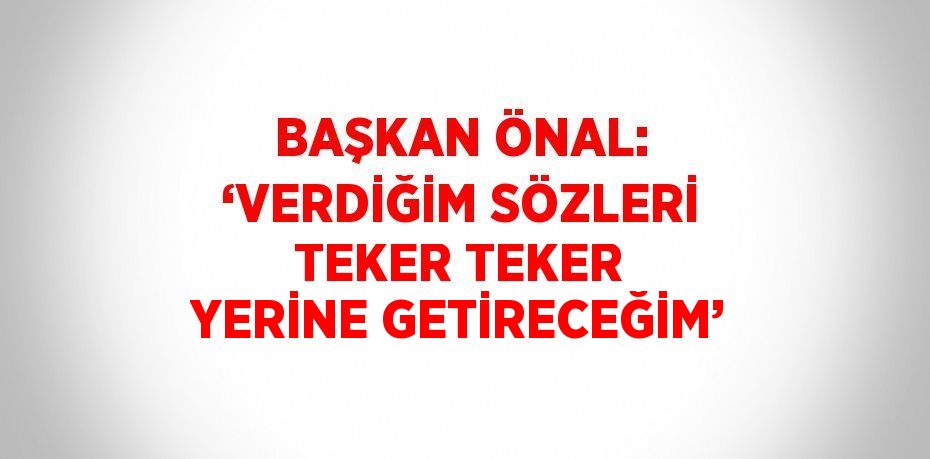 BAŞKAN ÖNAL: ‘VERDİĞİM SÖZLERİ TEKER TEKER YERİNE GETİRECEĞİM’