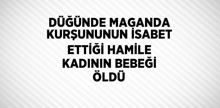 DÜĞÜNDE MAGANDA KURŞUNUNUN İSABET ETTİĞİ HAMİLE KADININ BEBEĞİ ÖLDÜ
