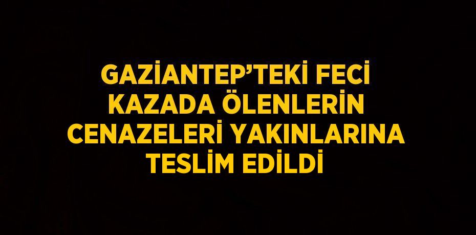 GAZİANTEP’TEKİ FECİ KAZADA ÖLENLERİN CENAZELERİ YAKINLARINA TESLİM EDİLDİ