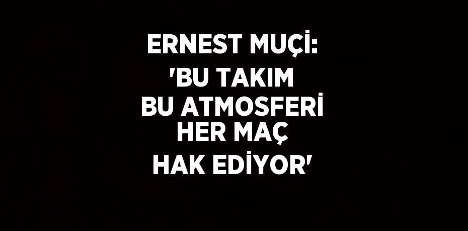 ERNEST MUÇİ: 'BU TAKIM BU ATMOSFERİ HER MAÇ HAK EDİYOR'