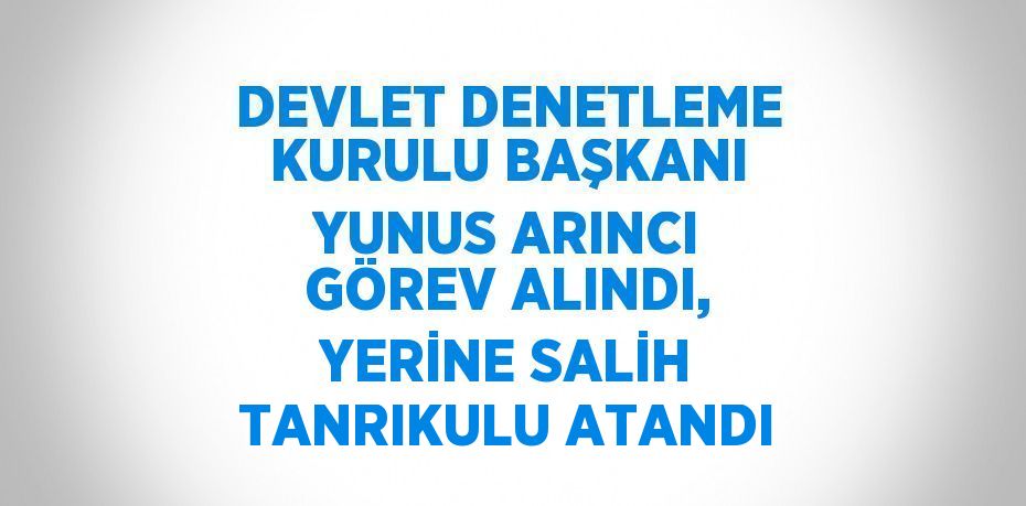 DEVLET DENETLEME KURULU BAŞKANI YUNUS ARINCI GÖREV ALINDI, YERİNE SALİH TANRIKULU ATANDI