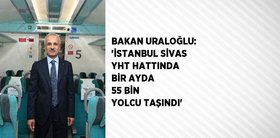 BAKAN URALOĞLU: 'İSTANBUL SİVAS YHT HATTINDA BİR AYDA 55 BİN YOLCU TAŞINDI'