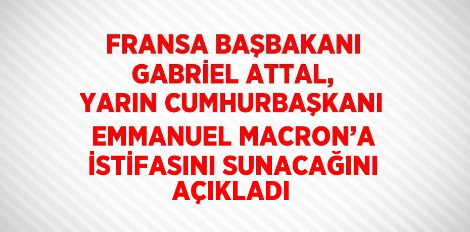 FRANSA BAŞBAKANI GABRİEL ATTAL, YARIN CUMHURBAŞKANI EMMANUEL MACRON’A İSTİFASINI SUNACAĞINI AÇIKLADI