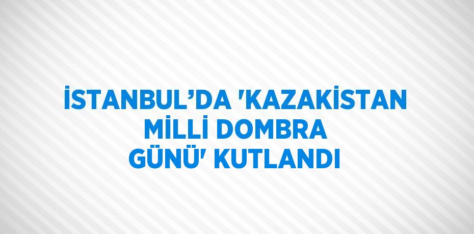 İSTANBUL’DA 'KAZAKİSTAN MİLLİ DOMBRA GÜNÜ' KUTLANDI
