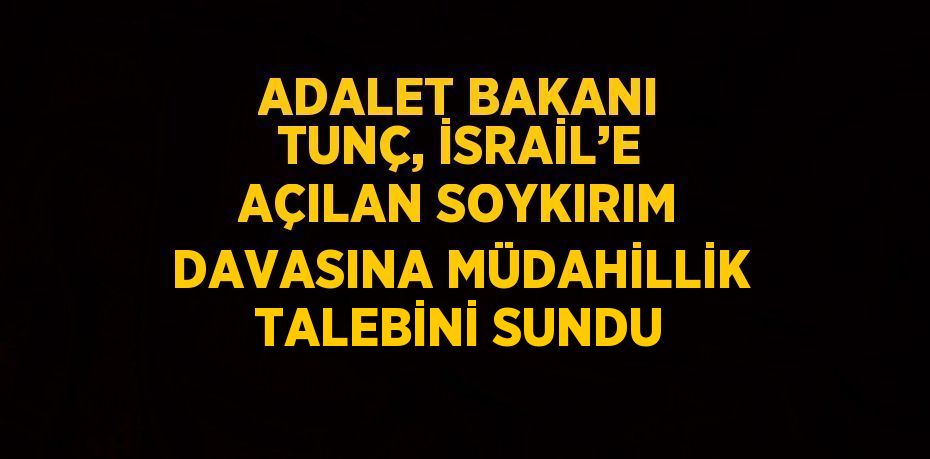 ADALET BAKANI TUNÇ, İSRAİL’E AÇILAN SOYKIRIM DAVASINA MÜDAHİLLİK TALEBİNİ SUNDU