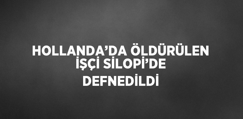 HOLLANDA’DA ÖLDÜRÜLEN İŞÇİ SİLOPİ’DE DEFNEDİLDİ