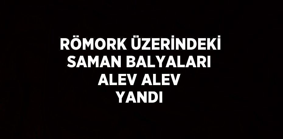 RÖMORK ÜZERİNDEKİ SAMAN BALYALARI ALEV ALEV YANDI