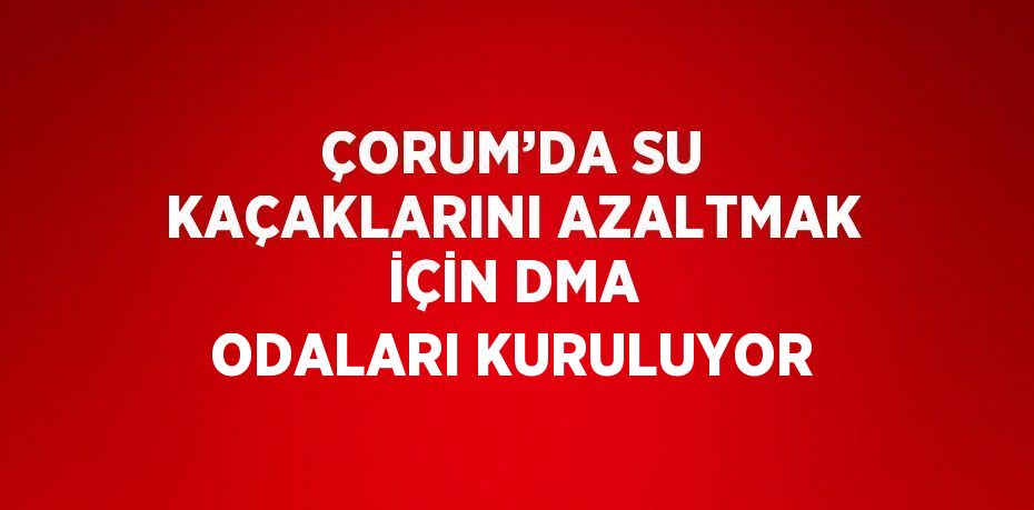 ÇORUM’DA SU KAÇAKLARINI AZALTMAK İÇİN DMA ODALARI KURULUYOR