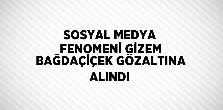 SOSYAL MEDYA FENOMENİ GİZEM BAĞDAÇİÇEK GÖZALTINA ALINDI